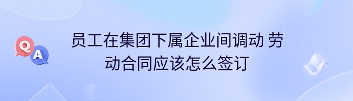 员工在集团下属企业间调动 劳动合同应该怎么签订