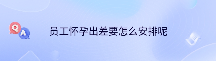 员工怀孕出差要怎么安排呢