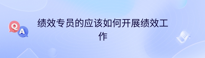 绩效专员的应该如何开展绩效工作