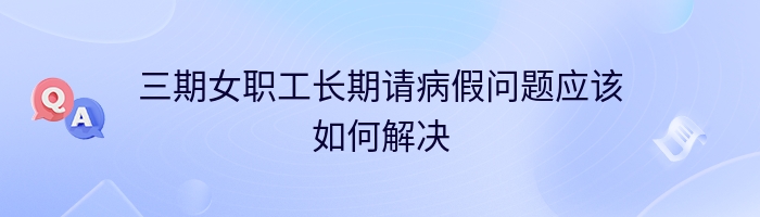 三期女职工长期请病假问题应该如何解决