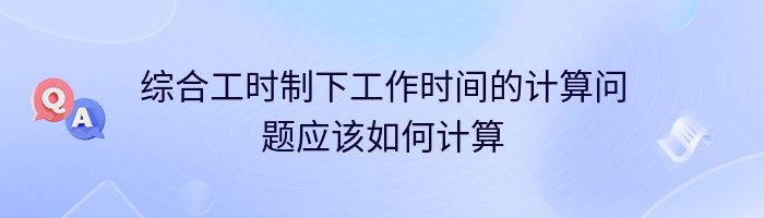 综合工时制下工作时间的计算问题应该如何计算