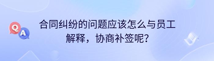 合同纠纷的问题应该怎么与员工解释，协商补签呢？