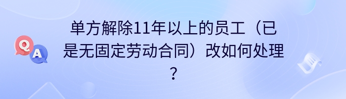 单方解除11年以上的员工（已是无固定劳动合同）改如何处理？