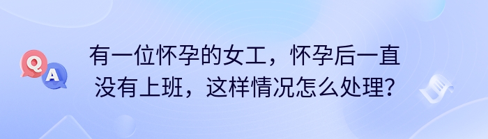 有一位怀孕的女工，怀孕后一直没有上班，这样情况怎么处理？