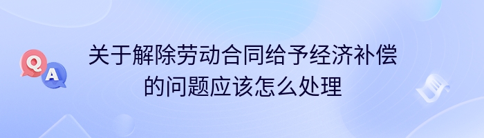 关于解除劳动合同给予经济补偿的问题应该怎么处理