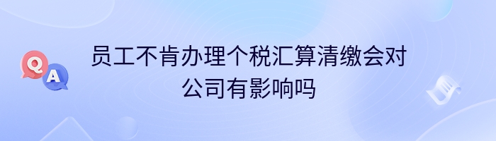 员工不肯办理个税汇算清缴会对公司有影响吗