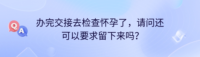 办完交接去检查怀孕了，请问还可以要求留下来吗？