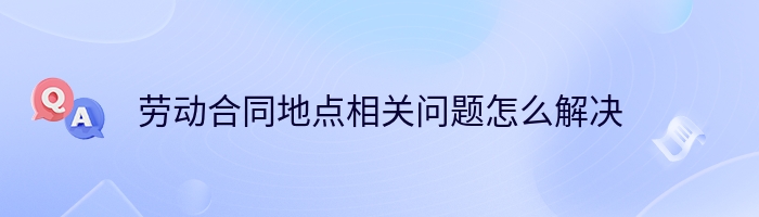 劳动合同地点相关问题怎么解决