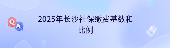 2025年长沙社保缴费基数和比例