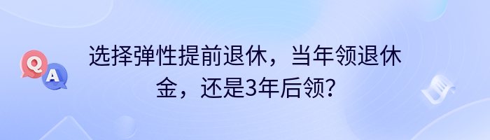 选择弹性提前退休，当年领退休金，还是3年后领？