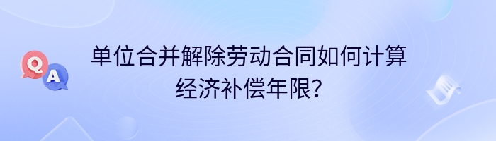 单位合并解除劳动合同如何计算经济补偿年限？