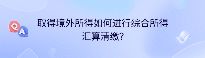 取得境外所得如何进行综合所得汇算清缴？