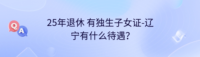 25年退休 有独生子女证-辽宁有什么待遇？