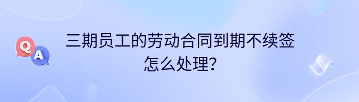三期员工的劳动合同到期不续签怎么处理？