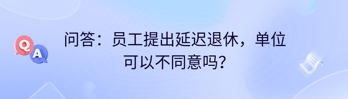 问答：员工提出延迟退休，单位可以不同意吗？