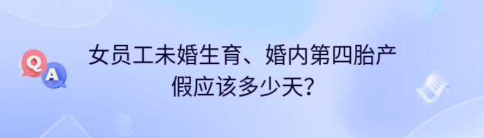 女员工未婚生育、婚内第四胎产假应该多少天？