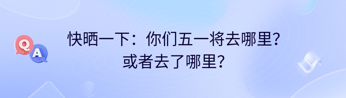 快晒一下：你们五一将去哪里？或者去了哪里？