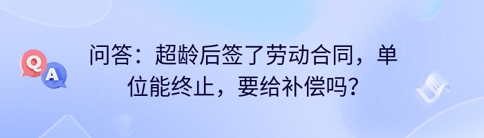 问答：超龄后签了劳动合同，单位能终止，要给补偿吗？