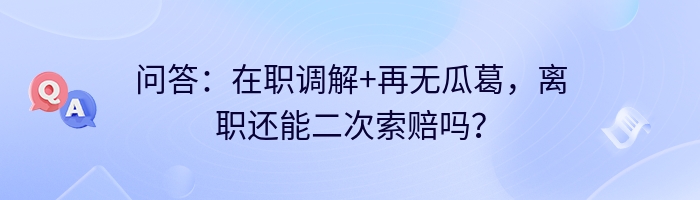 问答：在职调解+再无瓜葛，离职还能二次索赔吗？