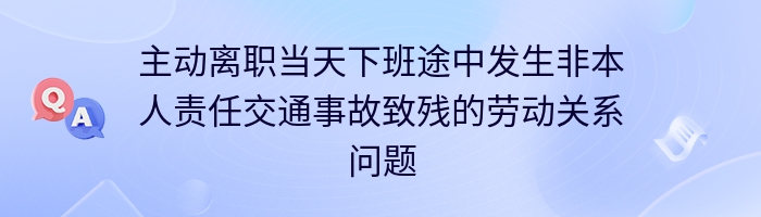 主动离职当天下班途中发生非本人责任交通事故致残的劳动关系问题