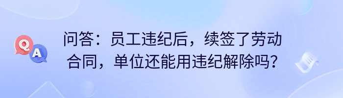 问答：员工违纪后，续签了劳动合同，单位还能用违纪解除吗？